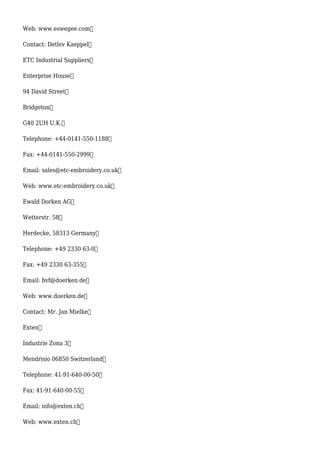 Web: www.eswegee.com
Contact: Detlev Kaeppel
ETC Industrial Suppliers
Enterprise House
94 David Street
Bridgeton
G40 2UH U.K.
Telephone: +44-0141-550-1188
Fax: +44-0141-550-2999
Email: sales@etc-embroidery.co.uk
Web: www.etc-embroidery.co.uk
Ewald Dorken AG
Wetterstr. 58
Herdecke, 58313 Germany
Telephone: +49 2330 63-0
Fax: +49 2330 63-355
Email: bvf@doerken.de
Web: www.doerken.de
Contact: Mr. Jan Mielke
Exten
Industrie Zona 3
Mendrisio 06850 Switzerland
Telephone: 41-91-640-00-50
Fax: 41-91-640-00-55
Email: info@exten.ch
Web: www.exten.ch
 