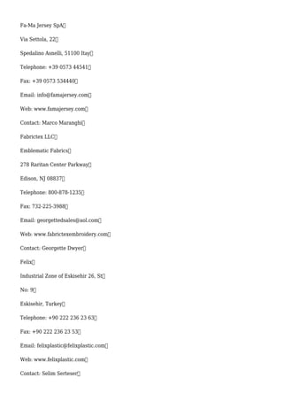 Fa-Ma Jersey SpA
Via Settola, 22
Spedalino Asnelli, 51100 Itay
Telephone: +39 0573 44541
Fax: +39 0573 534440
Email: info@famajersey.com
Web: www.famajersey.com
Contact: Marco Maranghi
Fabrictex LLC
Emblematic Fabrics
278 Raritan Center Parkway
Edison, NJ 08837
Telephone: 800-878-1235
Fax: 732-225-3988
Email: georgettedsales@aol.com
Web: www.fabrictexembroidery.com
Contact: Georgette Dwyer
Felix
Industrial Zone of Eskisehir 26, St
No: 9
Eskisehir, Turkey
Telephone: +90 222 236 23 63
Fax: +90 222 236 23 53
Email: felixplastic@felixplastic.com
Web: www.felixplastic.com
Contact: Selim Serteser
 