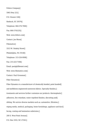 Felters Company
5965 Hwy 221
P.O. Drawer 228
Roebuck, SC 29376
Telephone: 864-576-7900
Fax: 864-5745235
Web: www.felters.com
Contact: Joe Moon
Fibematics
3313 W. Stokely Street
Philadelphia, PA 19140
Telephone: 215-226-0908
Fax: 215-223-7306
Email: paulg@fibemat.com
Web: www.fibematics.com
Contact: Paul Grossman
Fiber Dynamics
Fiber Dynamics is a manufacturer of chemically bonded, point bonded
and meltblown engineered nonwoven fabrics. Specialty finishes,
treatments and services further customize our products: thermoplastic
adhesives, fire retardant, water repellent finishes, diecutting and
slitting. We service diverse markets such as: automotive, filtration,
wiping media, medical, packaging, home furnishings, appliance and duct
facing, coating and lamination substrates.
200 S. West Point Avenue
P.O. Box 1910, NC 27261
 