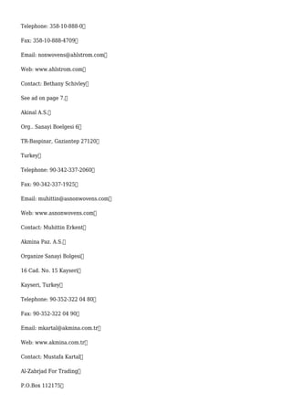 Telephone: 358-10-888-0
Fax: 358-10-888-4709
Email: nonwovens@ahlstrom.com
Web: www.ahlstrom.com
Contact: Bethany Schivley
See ad on page 7.
Akinal A.S.
Org.. Sanayi Boelgesi 6
TR-Baspinar, Gaziantep 27120
Turkey
Telephone: 90-342-337-2060
Fax: 90-342-337-1925
Email: muhittin@asnonwovens.com
Web: www.asnonwovens.com
Contact: Muhittin Erkent
Akmina Paz. A.S.
Organize Sanayi Bolgesi
16 Cad. No. 15 Kayseri
Kayseri, Turkey
Telephone: 90-352-322 04 80
Fax: 90-352-322 04 90
Email: mkartal@akmina.com.tr
Web: www.akmina.com.tr
Contact: Mustafa Kartal
Al-Zabrjad For Trading
P.O.Box 112175
 