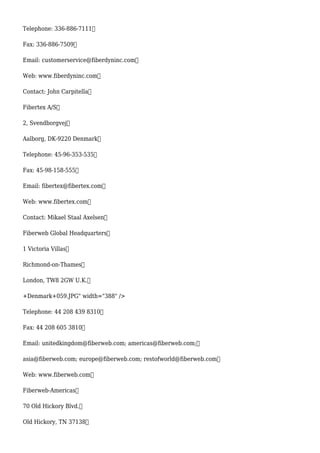 Telephone: 336-886-7111
Fax: 336-886-7509
Email: customerservice@fiberdyninc.com
Web: www.fiberdyninc.com
Contact: John Carpitella
Fibertex A/S
2, Svendborgvej
Aalborg, DK-9220 Denmark
Telephone: 45-96-353-535
Fax: 45-98-158-555
Email: fibertex@fibertex.com
Web: www.fibertex.com
Contact: Mikael Staal Axelsen
Fiberweb Global Headquarters
1 Victoria Villas
Richmond-on-Thames
London, TW8 2GW U.K.
+Denmark+059.JPG" width="388" />
Telephone: 44 208 439 8310
Fax: 44 208 605 3810
Email: unitedkingdom@fiberweb.com; americas@fiberweb.com;
asia@fiberweb.com; europe@fiberweb.com; restofworld@fiberweb.com
Web: www.fiberweb.com
Fiberweb-Americas
70 Old Hickory Blvd.
Old Hickory, TN 37138
 