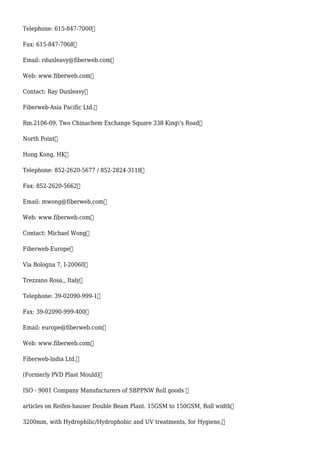Telephone: 615-847-7000
Fax: 615-847-7068
Email: rdunleavy@fiberweb.com
Web: www.fiberweb.com
Contact: Ray Dunleavy
Fiberweb-Asia Pacific Ltd.
Rm.2106-09, Two Chinachem Exchange Square 338 King's Road
North Point
Hong Kong, HK
Telephone: 852-2620-5677 / 852-2824-3118
Fax: 852-2620-5662
Email: mwong@fiberweb.com
Web: www.fiberweb.com
Contact: Michael Wong
Fiberweb-Europe
Via Bologna 7, I-20060
Trezzano Rosa,, Italy
Telephone: 39-02090-999-1
Fax: 39-02090-999-400
Email: europe@fiberweb.com
Web: www.fiberweb.com
Fiberweb-lndia Ltd.
(Formerly PVD Plast Mould)
ISO - 9001 Company Manufacturers of SBPPNW Roll goods 
articles on Reifen-hauser Double Beam Plant. 15GSM to 150GSM, Roll width
3200mm, with Hydrophilic/Hydrophobic and UV treatments, for Hygiene,
 