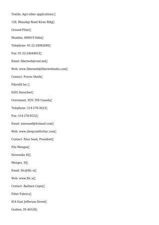 Textile, Agri other applications.
128, Bhaudaji Road Kiran Bldg
Ground Floor
Mumbai, 400019 India
Telephone: 91-22-24082690
Fax: 91-22-24044853
Email: fiberweb@vsnl.net
Web: www.fiberweb@fiberwebindia.com
Contact: Pravin Sheth
Fibrofill Inc.
6295 Durocher
Outremont, H2V 3Y8 Canada
Telephone: 514-278-3623
Fax: 514-278-8522
Email: ninosaad@hotmail.com
Web: www.sleepcomfortinc.com
Contact: Nino Saad, President
File Menges
Slovenska 40
Menges, SI
Email: filc@filc.si
Web: www.filc.si
Contact: Barbara Cepin
Filter Fabrics
814 East Jefferson Street
Goshen, IN 46528
 