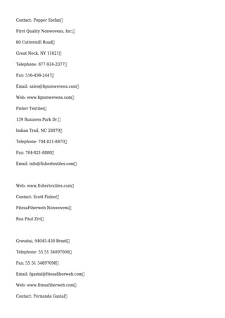 Contact: Popper Stefan
First Quality Nonwovens, Inc.
80 Cuttermill Road
Great Neck, NY 11021
Telephone: 877-934-2377
Fax: 516-498-2447
Email: sales@fqnonwovens.com
Web: www.fqnonwovens.com
Fisher Textiles
139 Business Park Dr.
Indian Trail, NC 28079
Telephone: 704-821-8870
Fax: 704-821-8880
Email: info@fishertextiles.com
Web: www.fishertextiles.com
Contact: Scott Fisher
FitesaFiberweb Nonwovens
Rua Paul Zivi
Gravatai, 94045-430 Brazil
Telephone: 55 51 34897000
Fax: 55 51 34897098
Email: fgastal@fitesafiberweb.com
Web: www.fitesafiberweb.com
Contact: Fernanda Gastal
 