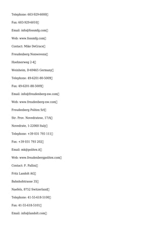 Telephone: 603-929-6000
Fax: 603-929-6010
Email: info@fossmfg.com
Web: www.fossmfg.com
Contact: Mike DeGrace
Freudenberg Nonwovens
Hoehnerweg 2-4
Weinheim, D-69465 Germany
Telephone: 49-6201-80-5009
Fax: 49-6201-88-5009
Email: info@freudenberg-nw.com
Web: www.freudenberg-nw.com
Freudenberg Politex Srl
Str. Prov. Novedratese, 17/A
Novedrate, 1-22060 Italy
Telephone: +39 031 793 111
Fax: +39 031 793 202
Email: mk@politex.it
Web: www.freudenbergpolitex.com
Contact: F. Pallini
Fritz Landolt AG
Bahnhofstrasse 35
Naefels, 8752 Switzerland
Telephone: 41-55-618-5100
Fax: 41-55-618-5101
Email: info@landolt.com
 