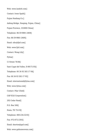 Web: www.landolt.com
Contact: Irene Spalti
Fujian Nanfang Co.
Anfeng Bridge, Nanping, Fujian, China
Fujian Province, 353000 China
Telephone: 86-59-9881-2469
Fax: 86-59-9881-2469
Email: nfsc@fjnf.com
Web: www.fjnf.com
Contact: Wang Lily
Fytisa
C/ Orient 78-84
Sant Cugat del Valles, E-08172 ES
Telephone: 00 34 93 583 17 04
Fax: 00 34 93 583 17 93
Email: international@fytisa.com
Web: www.fytisa.com
Contact: Pilar Ulied
GAF-ELK Corporation
202 Cedar Road
P.O. Box 500
Ennis, TX 75119
Telephone: 800-234-3210
Fax: 972-872-2393
Email: dnorton@gaf.com
Web: www.gafnonwovens.com
 