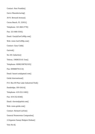 Contact: Ron Franklin
Garco Manufacturing
30 N. Brevard Avenue
Cocoa Beach, FL 32931
Telephone: 321-868-3778
Fax: 321-868-3505
Email: Gary@GarCoMfg.com
Web: www.GarCoMfg.com
Contact: Gary Cobb
Gariveh
No 291 ZafarAve
Tehran, 1968635141 Iran
Telephone: 00982188782105
Fax: 009888791513
Email: hazari.uni@gmail.com
Gelok International
P.O. Box 69 Pine Lake Industrial Park
Dunbridge, OH 43414
Telephone: 419-352-1482
Fax: 419-352-8340
Email: rlavoie@gelok.com
Web: www.gelok.com
Contact: Richard LaVoie
General Nonwovens Composites
2.Organize Sanayi Bolgesi Otoban
Yolu No:4
 