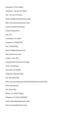 Gaziantep, 27120 Turkey
Telephone: +90 342 337 4041
Fax: +90 342 337 4252
Email: info@generalnonwovens.com
Web: www.generalnonwovens.com
Contact: Dogan Mazicioglu
Gentex Corporation
Box 315
Carbondale, PA 18407
Telephone: 5702828514
Fax: 5702828555
Email: lott@gentexcorp.com
Web: gentexcorp.com
Contact: Louis Ott
Georgia-Pacific Nonwovens Group
1919 S. Broadway
Green Bay, WI 54304
Telephone: 920-438-2465
Fax: 920-438-4168
Web: www.gp.com/awayfromhome/products/nonwovens.html
Ginni Nonwovens
H-6, Sector-63
Noida, U.P. 201301 India
Telephone: 91 (0120) 4058400
Email: shishir@ginnifilaments.com
Web: www.ginnifilaments.com
 