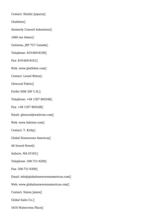 Contact: Shishir Jaipuria
Glatfelter
(formerly Concert Industries)
1680 rue Atmec
Gatineau, J8P 7G7 Canada
Telephone: 819-669-8100
Fax: 819-669-8161
Web: www.glatfelter.com
Contact: Lionel Bitton
Glencoul Fabric
Forfar DD8 3SF U.K.
Telephone: +44 1307 860248
Fax: +44 1307 860248
Email: glencoul@waitrose.com
Web: www.fabrene.com
Contact: T. Kirby
Global Nonwovens Americas
48 Sword Street
Auburn, MA 01501
Telephone: 508-751-9200
Fax: 508-751-9300
Email: info@globalnonwovensamericas.com
Web: www.globalnonwovensamericas.com
Contact: Simon James
Global Sales Co.
5416 Watercress Place
 