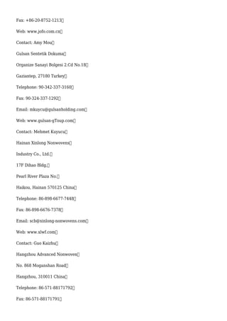 Fax: +86-20-8752-1213
Web: www.jofo.com.cn
Contact: Amy Mou
Gulsan Sentetik Dokuma
Organize Sanayi Bolgesi 2.Cd No.18
Gaziantep, 27180 Turkey
Telephone: 90-342-337-3160
Fax: 90-324-337-1292
Email: mkuycu@gulsanholding.com
Web: www.gulsan-gToup.com
Contact: Mehmet Kuyucu
Hainan Xinlong Nonwovens
Industry Co., Ltd.
17F Dihao Bldg,
Pearl River Plaza No.
Haikou, Hainan 570125 China
Telephone: 86-898-6677-7448
Fax: 86-898-6676-7378
Email: scb@xinlong-nonwovens.com
Web: www.xlwf.com
Contact: Guo Kaizhu
Hangzhou Advanced Nonwoven
No. 868 Moganshan Road
Hangzhou, 310011 China
Telephone: 86-571-88171792
Fax: 86-571-88171791
 