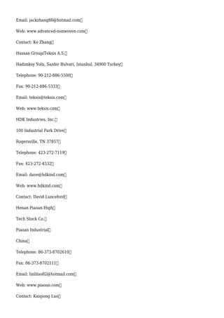 Email: jackzhang88@hotmail.com
Web: www.advanced-nonwoven.com
Contact: Ke Zhang
Hassan Group/Teksis A.S.
Hadimksy Yolu, Sanbir Bulvari, Istanbul, 34900 Turkey
Telephone: 90-212-886-5500
Fax: 90-212-886-5333
Email: teksis@teksis.com
Web: www.teksis.com
HDK Industries, Inc.
100 Industrial Park Drive
Rogersville, TN 37857
Telephone: 423-272-7119
Fax: 423-272-4532
Email: dave@hdkind.com
Web: www.hdkind.com
Contact: David Lunceford
Henan Piaoan High
Tech Stock Co.
Piaoan Industrial
China
Telephone: 86-373-8702610
Fax: 86-373-8702111
Email: linliluo82@hotmail.com
Web: www.piaoan.com
Contact: Kaiqiong Luo
 