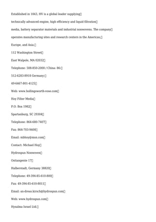 Established in 1843, HV is a global leader supplying
technically advanced engine, high efficiency and liquid filtration
media, battery separator materials and industrial nonwovens. The company
operates manufacturing sites and research centers in the Americas,
Europe, and Asia.
112 Washington Street
East Walpole, MA 02032
Telephone: 508-850-2000 / China: 86-
512-6283-8918 Germany:
49-6467-801-4125
Web: www.hollingsworth-vose.com
Hoy Filter Media
P.O. Box 1982
Spartanburg, SC 29304
Telephone: 864-680-7407
Fax: 864-703-9400
Email: mbhoy@msn.com
Contact: Michael Hoy
Hydrospun Nonwoven
Osttangente 17
Halberstadt, Germany 38820
Telephone: 49-394-85-610-800
Fax: 49-394-85-610-8011
Email: an-dreas.kirsch@hydrospun.com
Web: www.hydrospun.com
Hysalma Israel Ltd.
 