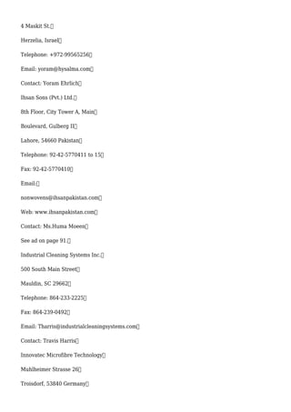 4 Maskit St.
Herzelia, Israel
Telephone: +972-99565256
Email: yoram@hysalma.com
Contact: Yoram Ehrlich
Ihsan Sons (Pvt.) Ltd.
8th Floor, City Tower A, Main
Boulevard, Gulberg II
Lahore, 54660 Pakistan
Telephone: 92-42-5770411 to 15
Fax: 92-42-5770410
Email:
nonwovens@ihsanpakistan.com
Web: www.ihsanpakistan.com
Contact: Ms.Huma Moeen
See ad on page 91.
Industrial Cleaning Systems Inc.
500 South Main Street
Mauldin, SC 29662
Telephone: 864-233-2225
Fax: 864-239-0492
Email: Tharris@industrialcleaningsystems.com
Contact: Travis Harris
Innovatec Microfibre Technology
Muhlheimer Strasse 26
Troisdorf, 53840 Germany
 