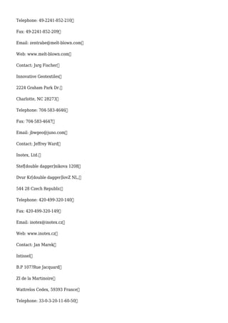 Telephone: 49-2241-852-210
Fax: 49-2241-852-209
Email: zentrabe@melt-blown.com
Web: www.melt-blown.com
Contact: Jsrg Fischer
Innovative Geotextiles
2224 Graham Park Dr.
Charlotte, NC 28273
Telephone: 704-583-4646
Fax: 704-583-4647
Email: jbwgeo@juno.com
Contact: Jeffrey Ward
Inotex, Ltd.
Stef[double dagger]nikova 1208
Dvur Kr[double dagger]lovZ NL,
544 28 Czech Republic
Telephone: 420-499-320-140
Fax: 420-499-320-149
Email: inotex@inotex.cz
Web: www.inotex.cz
Contact: Jan Marek
Intissel
B.P 107?Rue Jacquard
ZI de la Martinoire
Wattrelos Cedex, 59393 France
Telephone: 33-0-3-20-11-60-50
 