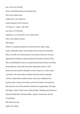 Fax: 33-0-3-20-11-60-92
Email: LCOGEZ@chargeurs-interlining.com
Web: www.intissel.com
Isofilme Ind. Com. Plasticos
Aveida Marques de Sao Vicente;
121 Bloco B - 7 Andar - Sala 704
Sao Paulo, 01139 Brazil
Telephone: 55-11-3616-6701 / 55-11-3616-6701
Web: www.isofilme.com.br
ITP Sellars
Sellars is a leading manufacturer of nonwovens for wipes, shop
towels, disposable wipers, and sorbents that are made with recycled
fibers. Our DRC and Carded product lines produce fabrics for various
applications including our patent pending EverSoak(r) Sorbents; Red,
Blue, and WhiteShop Towels in our patented Big Grip(r) Bucket and Poly
Wrap Dispenser, along with many other disposable products. Our
production lines promotes flexibility in fabric design, for a wide array
of products. We achieve this versatility with state-of-the-art digital
controls, recipe-driven machine setups, and in-line capabilities for
printing, fabric coating, color dying, and oil treat-ments. Our products
find extensive use in both durable and limited use applications: Wet and
Dry Wipes, Towels, Table Covers, Medical Wipes, Wedding Aisle Runners,
Industrial Substrates. Filtration Media, Apparel. Automotives, Home
Furnishings
808 Valley Avenue
Atglen, PA 19310
 