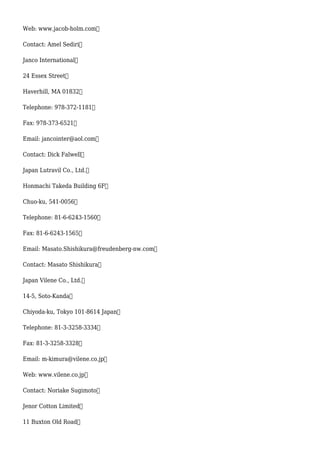 Web: www.jacob-holm.com
Contact: Amel Sediri
Janco International
24 Essex Street
Haverhill, MA 01832
Telephone: 978-372-1181
Fax: 978-373-6521
Email: jancointer@aol.com
Contact: Dick Falwell
Japan Lutravil Co., Ltd.
Honmachi Takeda Building 6F
Chuo-ku, 541-0056
Telephone: 81-6-6243-1560
Fax: 81-6-6243-1565
Email: Masato.Shishikura@freudenberg-nw.com
Contact: Masato Shishikura
Japan Vilene Co., Ltd.
14-5, Soto-Kanda
Chiyoda-ku, Tokyo 101-8614 Japan
Telephone: 81-3-3258-3334
Fax: 81-3-3258-3328
Email: m-kimura@vilene.co.jp
Web: www.vilene.co.jp
Contact: Noriake Sugimoto
Jenor Cotton Limited
11 Buxton Old Road
 