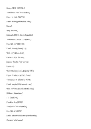 Disley, SK12 2BB U.K.
Telephone: +441663-766456
Fax: +441663-766770
Email: mark@jenorcotton.com
Jilana
Maly Beranov
Jihlava 3, 586 03 Czech Republic
Telephone: 420-66-731-3096-5
Fax: 420-567-310-068
Email: jilana@jilana.ji.cz
Web: www.jilana.ji.cz
Contact: Alois Kuchar
Jinjiang Xingtai Non-woven
Products
Wuli Industrial Zone, Jinjiang City
Fujian Province, 362263 China
Telephone: 86-595-8573-9680
Email: xingtai999@hotmail.com
Web: www.xingtai.en.alibaba.com
JM Leary Associates
115 Dean Ave
Franklin, MA 02038
Telephone: 508-520-6600
Fax: 508-520-7959
Email: jmlearyassociates@verizon.net
Contact: John Leary
 
