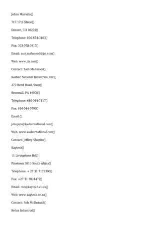 Johns Manville
717 17th Street
Denver, CO 80202
Telephone: 800-654-3103
Fax: 303-978-3915
Email: zain.mahmood@jm.com
Web: www.jm.com
Contact: Zain Mahmood
Kasbar National Industries, Inc.
370 Reed Road, Suite
Broomall, PA 19008
Telephone: 610-544-7117
Fax: 610-544-9799
Email:
jshapiro@kasbarnational.com
Web: www.kasbarnational.com
Contact: Jeffrey Shapiro
Kaytech
11 Livingstone Rd.
Pinetown 3610 South Africa
Telephone: + 27 31 7172300
Fax: +27 31 7024477
Email: rob@kaytech.co.za
Web: www.kaytech.co.za
Contact: Rob McIlwraith
Kelun Industrial
 
