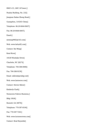RMC1-C3, 28/F, B-Tower,
Huahai Building, No. 232
Jiangnan Dadao Zhong Road,
Guangzhou, 510245 China
Telephone: 86-20-8444-9607
Fax: 86-20-8444-6847
Email:
xieming9982@163.com
Web: www.kelun82.com
Contact: Xie Ming
Kem-Wove
10530 Westlake Drive
Charlotte, NC 28273
Telephone: 704-588-0080
Fax: 704-588-9239
Email: ssklow@prodigy.net
Web: www.kemwove.com
Contact: Steven Sklow
Kimberly-Clark
Nonwoven Fabrics Business,
Bldg 100/4
Roswell, GA 30076
Telephone: 770-587-8104
Fax: 770-587-7241
Web: www.kcnonwovens.com
Contact: Brad Reynolds
 