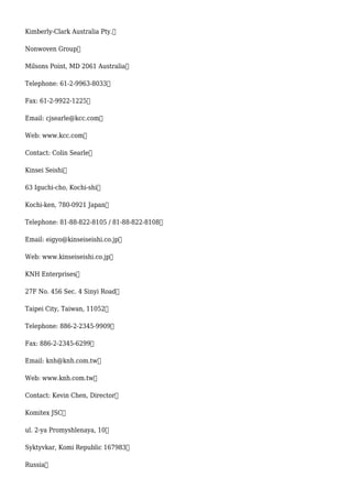 Kimberly-Clark Australia Pty.
Nonwoven Group
Milsons Point, MD 2061 Australia
Telephone: 61-2-9963-8033
Fax: 61-2-9922-1225
Email: cjsearle@kcc.com
Web: www.kcc.com
Contact: Colin Searle
Kinsei Seishi
63 Iguchi-cho, Kochi-shi
Kochi-ken, 780-0921 Japan
Telephone: 81-88-822-8105 / 81-88-822-8108
Email: eigyo@kinseiseishi.co.jp
Web: www.kinseiseishi.co.jp
KNH Enterprises
27F No. 456 Sec. 4 Sinyi Road
Taipei City, Taiwan, 11052
Telephone: 886-2-2345-9909
Fax: 886-2-2345-6299
Email: knh@knh.com.tw
Web: www.knh.com.tw
Contact: Kevin Chen, Director
Komitex JSC
ul. 2-ya Promyshlenaya, 10
Syktyvkar, Komi Republic 167983
Russia
 