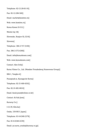 Telephone: 82-12-28-65-10
Fax: 82-12-286-560
Email: market@komitex.ru
Web: www.komitex.ru
Konus Konex D.O.O.
Mestni trg 18
Slovenske, Konjice SL-3210
Slovenia
Telephone: 386-3-757-3100
Fax: 386-3-575-4368
Email: info@konuskonex.com
Web: www.konuskonex.com
Contact: Ales Grily
Korea Vilene Co., Ltd. (Member Freudenberg Nonwovens Group)
886-1, Yangko-ri
Pyungtaek-si, Kyunggi-do Korea
Telephone: 82-31-680-4502
Fax: 82-31-681-8010
Email: kisub.jean@kvilene.co.kr
Contact: Ki-Sub Jeon
Kuraray Co.
l-12-39, Kita-ku
Osaka, 530-8611 Japan
Telephone: 81-6-6348-2379
Fax: 81-6-6348-2239
Email: ya-surou_araida@kuraray.co.jp
 