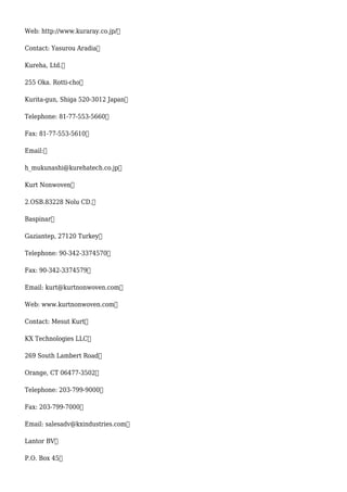 Web: http://www.kuraray.co.jp/
Contact: Yasurou Aradia
Kureha, Ltd.
255 Oka. Rotti-cho
Kurita-gun, Shiga 520-3012 Japan
Telephone: 81-77-553-5660
Fax: 81-77-553-5610
Email:
h_mukunashi@kurehatech.co.jp
Kurt Nonwoven
2.OSB.83228 Nolu CD.
Baspinar
Gaziantep, 27120 Turkey
Telephone: 90-342-3374570
Fax: 90-342-3374579
Email: kurt@kurtnonwoven.com
Web: www.kurtnonwoven.com
Contact: Mesut Kurt
KX Technologies LLC
269 South Lambert Road
Orange, CT 06477-3502
Telephone: 203-799-9000
Fax: 203-799-7000
Email: salesadv@kxindustries.com
Lantor BV
P.O. Box 45
 