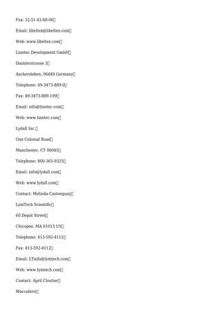 Fax: 32-51-42-68-06
Email: libeltex@libeltex.com
Web: www.libeltex.com
Linotec Development GmbH
Daimlerstrasse 3
Aschersleben, 06449 Germany
Telephone: 49-3473-889-0
Fax: 49-3473-889-199
Email: info@linotec.com
Web: www.linotec.com
Lydall Inc.
One Colonial Road
Manchester, CT 06045
Telephone: 800-365-9325
Email: info@lydall.com
Web: www.lydall.com
Contact: Melinda Castonguay
LymTech Scientific
60 Depot Street
Chicopee, MA 01013 US
Telephone: 413-592-4111
Fax: 413-592-4112
Email: LTinfo@lymtech.com
Web: www.lymtech.com
Contact: April Cloutier
Maccaferri
 