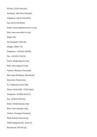 PO Box 12536, Penrose
Auckland, 1642 New Zealand
Telephone: (64 9) 634 6495
Fax: (64 9) 634 6492
Email: technical@maccarerri.co.nz
Web: www.maccaferri.co.nz
Magic Srl
Via Sempione 104/A-B
Oleggio, 28047 IT
Telephone: +39 0321 94100
Fax: +39 0321 93125
Email: info@magicsrl.com
Web: www.magicsrl.com
Contact: Massimo Torresani
Main SpA (Multilayer Absorbent
Innovative Nonwoven
Z.I. Valbasento-Isola 258
Pisticci Scalo (MT), 75010 Italy
Telephone: 39-0835-461411
Fax: 39-0835-461422
Email: info@mainspa.com
Web: www.mainspa.com
Contact: Giuseppe Pompilio
Mark Howard Associates
24400 Highpoint Rd., Suite 5
Beachwood, OH 44122
 