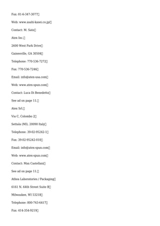 Fax: 81-6-347-3077
Web: www.asahi-kasei.co.jp/
Contact: M. Sato
Atex Inc.
2600 West Park Drive
Gainesville, GA 30504
Telephone: 770-536-7272
Fax: 770-536-7246
Email: info@atex-usa.com
Web: www.atex-spun.com
Contact: Luca Di Benedetto
See ad on page 11.
Atex Srl.
Via C, Colombo 2
Settala (MI), 20090 Italy
Telephone: 39-02-95242-1
Fax: 39-02-95242-010
Email: info@atex-spun.com
Web: www.atex-spun.com
Contact: Max Castellani
See ad on page 11.
Athea Laboratories / Packaging
6161 N. 64th Street Suite B
Milwaukee, WI 53218
Telephone: 800-743-6417
Fax: 414-354-9219
 