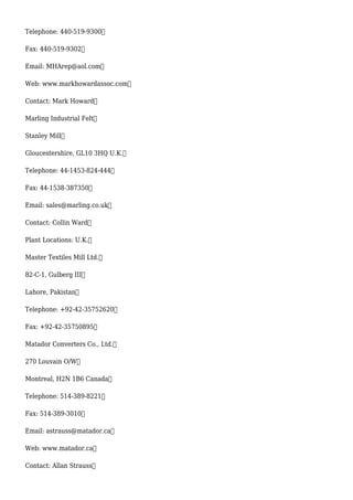 Telephone: 440-519-9300
Fax: 440-519-9302
Email: MHArep@aol.com
Web: www.markhowardassoc.com
Contact: Mark Howard
Marling Industrial Felt
Stanley Mill
Gloucestershire, GL10 3HQ U.K.
Telephone: 44-1453-824-444
Fax: 44-1538-387350
Email: sales@marling.co.uk
Contact: Collin Ward
Plant Locations: U.K.
Master Textiles Mill Ltd.
82-C-1, Gulberg III
Lahore, Pakistan
Telephone: +92-42-35752620
Fax: +92-42-35750895
Matador Converters Co., Ltd.
270 Louvain O/W
Montreal, H2N 1B6 Canada
Telephone: 514-389-8221
Fax: 514-389-3010
Email: astrauss@matador.ca
Web: www.matador.ca
Contact: Allan Strauss
 