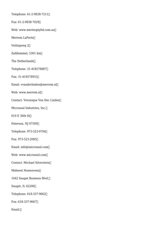 Telephone: 61-2-9838-7211
Fax: 61-2-9838-7029
Web: www.merinoptyltd.com.au
Merrem LaPorte
Veilingweg 2
Zaltbommel, 5301 km
The Netherlands
Telephone: 31-418578887
Fax: 31-418578955
Email: vvanderlinden@merrem.nl
Web: www.merrem.nl
Contact: Veronique Van Dec Linden
Microseal Industries, Inc.
610 E 36th St
Paterson, NJ 07509
Telephone: 973-523-0704
Fax: 973-523-2085
Email: info@microseal.com
Web: www.microseal.com
Contact: Michael Silverstein
Midwest Nonwovens
1642 Sauget Business Blvd.
Sauget, IL 62206
Telephone: 618-337-9662
Fax: 618-337-9667
Email:
 