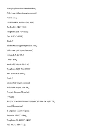 bspeight@midwestnonwovens.com
Web: www.midwestnonwovens.com
Militex Inc.
1225 Franklin Avenue - Ste. 300
Garden City, NY 11530
Telephone: 516-747-4555
Fax: 516-747-8885
Email:
billchristmann@gehringtextiles.com
Web: www.gehringtextiles.com
Milyon, S.A. de C.V.
Canela 479
Mexico DF, 08400 Mexico
Telephone: 5255-9151-8900
Fax: 5255-5650-5237
Email:
hmenache@milyon.com.mx
Web: www.milyon.com.mx
Contact: Herman Menache
MOGUL
SPUNBOND - MELTBLOWN NONWOVENS COMPOSITES
Mogul Nonwovens
2. Organize Sanayi Bolgesi
Baspinar, 27120 Turkey
Telephone: 90-342-337-1499
Fax: 90-342-337-1413
 