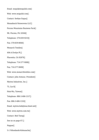 Email: mogul@mogulsb.com
Web: www.mogulsb.com
Contact: Serkan Gogus
Monadnock Nonwovens LLC
Pocono Mountains Business Pack
Mt. Pocono, PA 18344
Telephone: 570-839-9210
Fax: 570-839-8840
Monarch Textiles
404-A Evelyn Pl.
Placentia, CA 92870
Telephone: 714-577-9088
Fax: 714-577-9089
Web: www.monarchtextiles.com
Contact: John Armour, President
Mytrex Industries, Inc.
75, Lin 8
Hsin-Wu, Taiwan
Telephone: 886-3-486-1317
Fax: 886-3-486-1318
Email: mytrex.bob@msa.hinet.net
Web: www.mytrex.com.tw
Contact: Bob Tseng
See on on page 67.
Nagase
5-1 Nihonbashi-Kobunacho
 