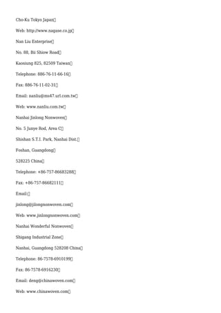 Cho-Ku Tokyo Japan
Web: http://www.nagase.co.jp
Nan Liu Enterprise
No. 88, Bii Shiow Road
Kaosiung 825, 82509 Taiwan
Telephone: 886-76-11-66-16
Fax: 886-76-11-02-31
Email: nanliu@ms47.url.com.tw
Web: www.nanliu.com.tw
Nanhai Jinlong Nonwoven
No. 5 Junye Rod, Area C
Shishan S.T.I. Park, Nanhai Dist.
Foshan, Guangdong
528225 China
Telephone: +86-757-86683288
Fax: +86-757-86682111
Email:
jinlong@jilongnonwoven.com
Web: www.jinlongnonwoven.com
Nanhai Wonderful Nonwoven
Shigang Industrial Zone
Nanhai, Guangdong 528208 China
Telephone: 86-7578-6910199
Fax: 86-7578-6916230
Email: deng@chinawoven.com
Web: www.chinawoven.com
 