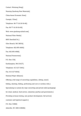 Contact: Weixiong Deng
Nanning Qiaohong New Materials
China-Asean Economic Zone
Guangxi, China
Telephone: 86-77-16-30-56-48
Fax: 86-77-16-30-56-49
Web: www.qiaohong-airlaid.com
National Filter Media
8895 Deerfield Dr.
Olive Branch, MS 38654
Telephone: 662-895-4660
Fax: 662-895-4968
National Nonwovens
P.O. Box 150
Easthampton, MA 01027
Telephone: 413-527-3445
Fax: 413-527-0456
National Wiper Alliance
Offering a full range of converting capabilities, slitting, inner
folding, sheeting, folding, perforating and core or coreless rolls.
Specializing in custom dry wipe converting and private label packaging
for retail, medical, food service, industrial, Jan/San and government.
Providing in-house testing, new product development, full service
customer and logistical support.
P.O. Box 15868
Asheville, NC 28813-08686
 