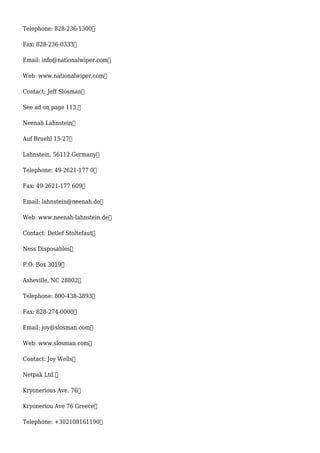 Telephone: 828-236-1300
Fax: 828-236-0333
Email: info@nationalwiper.com
Web: www.nationalwiper.com
Contact: Jeff Slosman
See ad on page 113.
Neenah Lahnstein
Auf Bruehl 15-27
Lahnstein, 56112 Germany
Telephone: 49-2621-177 0
Fax: 49-2621-177 609
Email: lahnstein@neenah.de
Web: www.neenah-lahnstein.de
Contact: Detlef Stoltefaut
Ness Disposables
P.O. Box 3019
Asheville, NC 28802
Telephone: 800-438-3893
Fax: 828-274-0000
Email: joy@slosman.com
Web: www.slosman.com
Contact: Joy Wells
Netpak Ltd.
Kryonerious Ave. 76
Kryoneriou Ave 76 Greece
Telephone: +302108161190
 