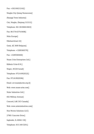 Fax: +302106212162
Ningbo City Qixing Nonwovens
Zhangqi Town Industry
Cixi, Ningbo, Zhejiang 315313
Telephone: 86-138-0666-8463
Fax: 86-574-6374-0408
Nitto Europe
Eikelaarstraat 22
Genk, AZ 3600 Belgium
Telephone: +3289360579
Fax: +3289360440
Noam Urim Enterprises Ltd.
Kibbutz Urim-D.N.
Negev, 85530 Israel
Telephone: 972-8-9920525
Fax: 972-8-9920596
Email: avi-noam@urim.org.il
Web: www.noam-urim.com
Nolar Industries Ltd.
602 Millway Avenue
Concord, L4K 3V3 Canada
Web: www.nolarindustries.com
Non Woven Solutions LLC
27981 Concrete Drive
Ingleside, IL 60041 US
Telephone: 815-349-3201
 