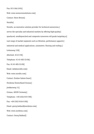 Fax: 815-344-2165
Web: www.nonwovensolutions.com
Contact: Steve Brown
Norafin
Norafin, an innovative solution provider for technical nonwovens,
serves the specialty and industrial markets by offering high-quality
spunlaced, needlepunched and composite nonwoven roll goods targeting a
vast range of market segments such as filtration, performance apparel,
industrial and medical applications, automotive, flooring and roofing.
Lettenweg 118
Allschwil, 4123 CH
Telephone: 41-61-485-53-00
Fax: 41-61-485-53-09
Email: info@norafin.com
Web: www.norafin.com
Contact: Eveline Salem-Geser
Nordenia Deutschland Gronau
Joebkesweg 11
Gronau, 48599 Germany
Telephone: +49-2562-919-190
Fax: +49-2562-918-8-190
Email: georg.baldauf@nordenia.com
Web: www.nordenia.com
Contact: Georg Baldauf
 