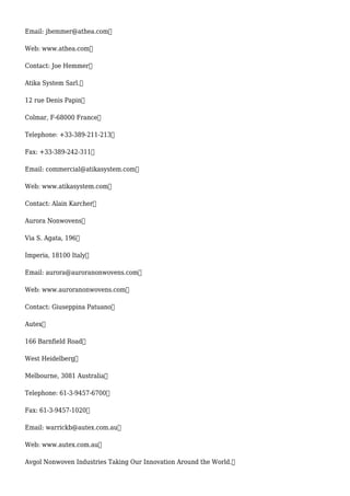Email: jhemmer@athea.com
Web: www.athea.com
Contact: Joe Hemmer
Atika System Sarl.
12 rue Denis Papin
Colmar, F-68000 France
Telephone: +33-389-211-213
Fax: +33-389-242-311
Email: commercial@atikasystem.com
Web: www.atikasystem.com
Contact: Alain Karcher
Aurora Nonwovens
Via S. Agata, 196
Imperia, 18100 Italy
Email: aurora@auroranonwovens.com
Web: www.auroranonwovens.com
Contact: Giuseppina Patuano
Autex
166 Barnfield Road
West Heidelberg
Melbourne, 3081 Australia
Telephone: 61-3-9457-6700
Fax: 61-3-9457-1020
Email: warrickb@autex.com.au
Web: www.autex.com.au
Avgol Nonwoven Industries Taking Our Innovation Around the World.
 