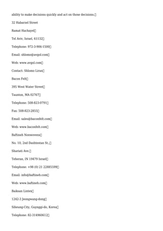 ability to make decisions quickly and act on those decisions.
32 Habarzel Street
Ramat Hachayel
Tel Aviv, Israel, 61132
Telephone: 972-3-906-1500
Email: shlomo@avgol.com
Web: www.avgol.com
Contact: Shlomo Liran
Bacon Felt
395 West Water Street
Taunton, MA 02767
Telephone: 508-823-0791
Fax: 508-823-2855
Email: sales@baconfelt.com
Web: www.baconfelt.com
Baftineh Nonwovens
No. 10, 2nd Dashtestan St.,
Shariati Ave.
Teheran, IN 19479 Israel
Telephone: +98 (0) 21 22885599
Email: info@baftineh.com
Web: www.baftineh.com
Baiksan Lintex
1242-3 Jeongwang-dong
Siheung-City, Guynggi-do, Korea
Telephone: 82-314960612
 