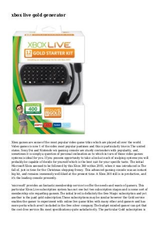 xbox live gold generator
Xbox games are some of the most popular video game titles which are played all over the world.
Video games is now 1 of the sides most popular pastimes and this is particularly true in The united
states. Sony Dsi and Nintendo wii gaming console are sturdy contenders with popularity, and,
sometimes it is simply a question of personal inclination as to which in turn of these video games
systems is ideal for you. If you possess opportunity to take a look at each of scalping systems you will
probably be capable of decide for yourself which is the best suit for your specific taste. The initial
Microsoft Xbox seemed to be followed by this Xbox 360 within 2005, when it was introduced in The
fall of, just in time for the Christmas shopping frenzy. This advanced gaming console was an instant
big hit, and remains immensely well-liked at the present time. A Xbox 360 still is in production, and
it's the leading console presently.
'microsoft' provides an fantastic membership service to offer the needs and wants of gamers. This
particular Xbox Live subscription system has not one but two subscription stages and is some sort of
membership site regarding gamers.The initial level is definitely the free Magic subscription and yet
another is the paid gold subscription.These subscriptions may be similar however the Gold service
enables the gamer to experiment with online live game titles with many other avid gamers and has
more perks which aren't included in the free silver company.The budget minded gamer can get that
the cost-free service fits most specifications quite satisfactorily. The particular Gold subscription is
 