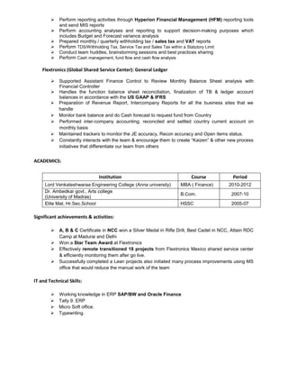  Perform reporting activities through Hyperion Financial Management (HFM) reporting tools 
and send MIS reports 
 Perform accounting analyses and reporting to support decision-making purposes which 
includes Budget and Forecast variance analysis 
 Prepared monthly / quarterly withholding tax / sales tax and VAT reports 
 Perform TDS/Withholding Tax, Service Tax and Sales Tax within a Statutory Limit 
 Conduct team huddles, brainstorming sessions and best practices sharing 
 Perform Cash management, fund flow and cash flow analysis 
Flextronics (Global Shared Service Center): General Ledger 
 Supported Assistant Finance Control to Review Monthly Balance Sheet analysis with 
Financial Controller 
 Handles the function balance sheet reconciliation, finalization of TB & ledger account 
balances in accordance with the US GAAP & IFRS 
 Preparation of Revenue Report, Intercompany Reports for all the business sites that we 
handle 
 Monitor bank balance and do Cash forecast to request fund from Country 
 Performed inter-company accounting; reconciled and settled country current account on 
monthly basis 
 Maintained trackers to monitor the JE accuracy, Recon accuracy and Open items status. 
 Constantly interacts with the team & encourage them to create “Kaizen” & other new process 
initiatives that differentiate our team from others 
ACADEMICS: 
Institution Course Period 
Lord Venkateshwaraa Engineering College (Anna university) MBA ( Finance) 2010-2012 
Dr. Ambedkar govt., Arts college 
B.Com. 2007-10 
(University of Madras) 
Elite Mat, Hr.Sec.School HSSC 2005-07 
Significant achievements & activities: 
 A, B & C Certificate in NCC won a Silver Medal in Rifle Drill, Best Cadet in NCC, Attain RDC 
Camp at Madurai and Delhi 
 Won a Star Team Award at Flextronics 
 Effectively remote transitioned 18 projects from Flextronics Mexico shared service center 
& efficiently monitoring them after go live. 
 Successfully completed a Lean projects also initiated many process improvements using MS 
office that would reduce the manual work of the team 
IT and Technical Skills: 
 Working knowledge in ERP SAP/BW and Oracle Finance 
 Tally 9. ERP 
 Micro Soft office. 
 Typewriting. 
 
