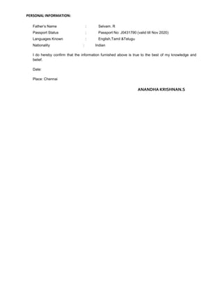 PERSONAL INFORMATION: 
Father’s Name : Selvam. R 
Passport Status : Passport No: J0431790 (valid till Nov 2020) 
Languages Known : English,Tamil &Telugu 
Nationality : Indian 
I do hereby confirm that the information furnished above is true to the best of my knowledge and 
belief. 
Date: 
Place: Chennai 
ANANDHA KRISHNAN.S 
