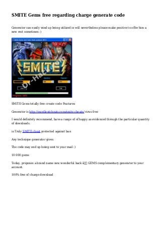 SMITE Gems free regarding charge generate code
Generator can easily wind up being utilized in will nevertheless please make positive to offer him a
new rest sometimes :)
SMITE Gems totally free create code Features:
Generator is http://excellentcheats.com/smite-cheats/ virus free
I would definitely recommend, have a range of of happy as evidenced through the particular quantity
of downloads.
is Truly SMITE cheat protected against ban
Any technique generator gives:
The code may end up being sent to your mail :)
10 000 gems
Today, proposes a brand name new wonderful hack â€“ GEMS complementary generator to your
account.
100% free of charge download
 
