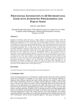 International Journal of Artificial Intelligence and Applications (IJAIA), Vol.14, No.3, May 2023
DOI: 10.5121/ijaia.2023.14302 21
PROCEDURAL GENERATION IN 2D METROIDVANIA
GAME WITH ANSWER SET PROGRAMMING AND
PERLIN NOISE
John Xu1
, John Morris2
1
Harvard-Westlake High School, 3700 Coldwater Canyon Ave, Studio City, CA 91604
2
Computer Science Department, California State Polytechnic University,
Pomona, CA 91768
ABSTRACT
Designing metroidvania games often poses a unique challenge to video game developers, namely the
difficulty of consistently preventing soft-locking, which hinders or blocks the player’s ability to traverse
through levels effectively [1]. As a result, many turn to hand-making all levels to ensure the level’s
traversability, but in the process often forsaking the ability to rely on procedural generation to lessen the
time and burden on human game developers [2]. On the other hand, when developers rely on popular ways
of procedural generation such as using perlin noise, they find themselves unable to control those
procedural algorithms to guarantee certain characteristics of the outputs such as traversability [3]. Our
paper aims to present a procedural solution that can also effectively guarantee the traversability of the
generated level. Our method uses Answer Set Programming (ASP) to verify generation based on
restrictions we place, guaranteeing the outcome to be what we want [4]. The generation of a level is
divided into rooms, which are first mapped out in a graph to ensure traversability from a starting room to
an ending boss area. The rooms’ geometry is then generated accordingly to create the full level. Using
perlin noise, we were also able to create a demonstration of how traversability works in another form of
procedural generation, and compare it with our methodology to identify strengths and weaknesses. To
demonstrate our method, we applied our solution as well as the perlin noise algorithm to a 2D
metroidvania game made in the Unity game engine and conducted quantitative tests on the ASP method to
assess how well our method works as a level generator [5].
KEYWORDS
Procedural Generation, Answer Set Programming, Video Game Application
1. INTRODUCTION
Answer set programming excels at searching for multiple solutions (facts) that satisfy constraints
(rules) that are desired. Its strengths are very unique and can work extremely efficiently in
situations where different solutions that satisfy certain constraints are needed. In other words,
ASP is able to declaratively search for its solutions, and thus represent its output as only the rules
that are fed into it [6]. There is no need in ASP to individually dictate each solution when the
solutions can be represented by the restrictions that imply what they can and cannot be. This
lessens the need for manual implementation and control, which makes things a lot more labor
intensive and time consuming. In addition, ASP is extremely powerful at solving computationally
intensive and difficult search problems (NP-hard). Its efficiency and power lends itself well to
real-world applications in topics that would otherwise cause huge headaches. For example,
complicated problems like industry-level scheduling and planning can be handled efficiently with
ASP. Unfortunately, ASP has not been frequently applied to video game development, which is
 