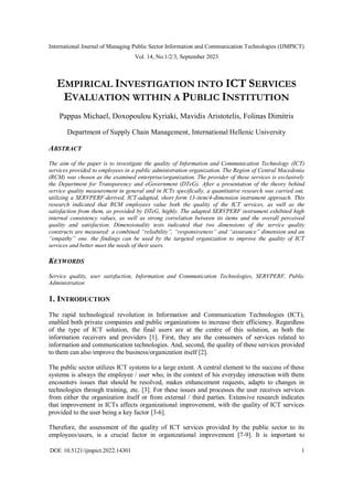 International Journal of Managing Public Sector Information and Communication Technologies (IJMPICT)
Vol. 14, No.1/2/3, September 2023
DOI: 10.5121/ijmpict.2022.14301 1
EMPIRICAL INVESTIGATION INTO ICT SERVICES
EVALUATION WITHIN A PUBLIC INSTITUTION
Pappas Michael, Doxopoulou Kyriaki, Mavidis Aristotelis, Folinas Dimitris
Department of Supply Chain Management, International Hellenic University
ABSTRACT
The aim of the paper is to investigate the quality of Information and Communication Technology (ICT)
services provided to employees in a public administration organization. The Region of Central Macedonia
(RCM) was chosen as the examined enterprise/organization. The provider of these services is exclusively
the Department for Transparency and eGovernment (DTeG). After a presentation of the theory behind
service quality measurement in general and in ICTs specifically, a quantitative research was carried out,
utilizing a SERVPERF-derived, ICT-adapted, short form 13-item/4-dimension instrument approach. This
research indicated that RCM employees value both the quality of the ICT services, as well as the
satisfaction from them, as provided by DTeG, highly. The adapted SERVPERF instrument exhibited high
internal consistency values, as well as strong correlation between its items and the overall perceived
quality and satisfaction. Dimensionality tests indicated that two dimensions of the service quality
constructs are measured: a combined “reliability”, “responsiveness” and “assurance” dimension and an
“empathy” one. the findings can be used by the targeted organization to improve the quality of ICT
services and better meet the needs of their users.
KEYWORDS
Service quality, user satisfaction, Information and Communication Technologies, SERVPERF, Public
Administration
1. INTRODUCTION
The rapid technological revolution in Information and Communication Technologies (ICT),
enabled both private companies and public organizations to increase their efficiency. Regardless
of the type of ICT solution, the final users are at the centre of this solution, as both the
information receivers and providers [1]. First, they are the consumers of services related to
information and communication technologies. And, second, the quality of these services provided
to them can also improve the business/organization itself [2].
The public sector utilizes ICT systems to a large extent. A central element to the success of these
systems is always the employee / user who, in the context of his everyday interaction with them
encounters issues that should be resolved, makes enhancement requests, adapts to changes in
technologies through training, etc. [3]. For these issues and processes the user receives services
from either the organization itself or from external / third parties. Extensive research indicates
that improvement in ICTs affects organizational improvement, with the quality of ICT services
provided to the user being a key factor [3-6].
Therefore, the assessment of the quality of ICT services provided by the public sector to its
employees/users, is a crucial factor in organizational improvement [7-9]. It is important to
 