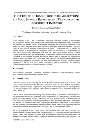 International Journal of Managing Value and Supply Chains (IJMVSC) Vol.14, No.3, September 2023
DOI:10.5121/ijmvsc.2023.14301 1
THE FUTURE OF DINING OUT: THE IMPLICATIONS
OF FOOD SERVICE EMPLOYMENT TRENDS ON THE
RESTAURANT INDUSTRY
David C. Wyld1
and Juliana White1
1
Southeastern Louisiana University, Hammond, Louisiana, USA
ABSTRACT
In the aftermath of the COVID-19 pandemic, substantial shifts have occurred in the restaurant
and food service industry necessitating closer examination of the longitudinal effects on business,
the economy, and broader society. As numerous restaurants and food service companies closed
their doors amidst the public health crisis, millions of employees across this important – and large
– part of the American economy found themselves jobless. This research seeks to uncover the
sizeable impacts of the pandemic on employment trends and job insecurity in the restaurant and
food service sector using longitudinal data from the United States Census Bureau. Through
exploration of overall pre- and post-pandemic income trends, employment disparities across job
categories in the restaurant business, and volatile metrics such as turnover and outmigration,
combined into a new metric, the “Churn Rate” in occupations, the researchers offer insight into
the changing trajectory of food culture and what it truly means to “dine out.” Future economic
implications – for the food service value chain overall and for consumers - are summarily
explored and suggestions for further research are offered.
KEYWORDS
Service Industry, Restaurants, Employment, Information Technology, Change Management, Strategy,
Work, Human Resource Management, Customer Service
1. INTRODUCTION
Officially declared a pandemic by the World Health Organization (WHO) in March 2020,
COVID-19 caused marked shifts in business, education, sports and more. In fact, the pandemic
initiated – almost overnight – a profound change in the overall ways of life for billions globally.
[1]. It was perhaps the most impactful “Black Swan” event that we have seen on the planet since
World War II. [2]
Impacts across many industries globally were pronounced as all businesses shifted to adjust to
new restrictions and continue operations amidst the pandemic [3]. With growing concerns about
health and safety looming, changes, both small and large, were evidenced in the restaurant and
food service industry and in consumer perceptions of these operations, both in the United States
and abroad. The present research aims to shed light on the broad implications of the pandemic
and its aftermath on the restaurant and food service sector, specifically regarding employee
turnover and retention in this important – and large – part of the American economy.
As a key employer in the United States, the restaurant and food service industry was
disproportionately affected by the COVID-19 pandemic. [4] Growing consumer concerns about
health, safety, and hygiene, coupled with governmental restrictions/recommendations on
operating procedures, created massive changes in all retail and consumer-facing industries. And
 