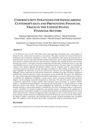 International Journal on Soft Computing (IJSC) Vol.14, No.3, August 2023
DOI: 10.5121/ijsc.2023.14301 1
CYBERSECURITY STRATEGIES FOR SAFEGUARDING
CUSTOMER’S DATA AND PREVENTING FINANCIAL
FRAUD IN THE UNITED STATES
FINANCIAL SECTORS
Efijemue Oghenekome Paul1
, Obunadike Callistus1
, Olisah Somtobe1
,
Taiwo Esther1
, Kizor-Akaraiwe Somto2
, Odooh Clement1
and Ifunanya Ejimofor1
1
Department of Computer Science, Austin Peay State University, Clarksville USA.
2
School of Law, University of Washington, Seattle USA
ABSTRACT
As the financial sectors in the United States deal with expanding cyberthreats and a rising danger of
financial crime, cybersecurity has become a top priority. This paper examines the crucial cybersecurity
techniques used by financial institutions to protect client information and counter the growing risk of
financial fraud. It proves that understanding common fraud tactics used to defraud financial institutions
and customers, putting fraud detection and prevention techniques like anomaly detection and machine
learning into practice, and using transaction monitoring and anti-money laundering tactics to spot and
stop fraudulent activity are all necessary for preventing financial fraud. The paper begins by reviewing the
common cyber dangers affecting the financial industry and the strategies used by cybercriminals to
circumvent security precautions and take advantage of weaknesses. After looking at potential risks, the
paper highlights the importance of proactive cybersecurity measures and risk mitigation techniques. It
highlights crucial components of cybersecurity frameworks, including strong data encryption, multifactor
authentication, intrusion detection systems, and ongoing security monitoring. This paper also emphasizes
the value of educating and training financial institution staff members to increase cybersecurity resilience.
It underlines the significance of building a strong security culture, educating personnel about potential
dangers, and encouraging responsible management of client data. The study also explores the advantages
of financial organizations working together and exchanging threat knowledge. It examines industry
alliances, information-sharing platforms, and public-private partnerships as crucial methods for group
protection against cyber threats. This paper highlighted the significance of artificial intelligence and
machine learning in cybersecurity domain. It demonstrates how these technologies improve cybersecurity
systems' capabilities by spotting irregularities and potential attacks. It emphasizes the significance of
taking a proactive and dynamic strategy to securing client information and maintaining faith in the United
States’ financial sectors. Overall, this paper provides a thorough overview of cybersecurity tactics crucial
for protecting consumer data and avoiding financial fraud in the financial sectors across the United States.
By taking a vigilant, team-based, and technology-driven strategy, financial institutions may strengthen
their cyber defenses, protect the data of their clients, and defend the integrity of the financial system.
KEYWORDS
Cybersecurity, financial sectors, Customer data, financial fraud, technology measures
 
