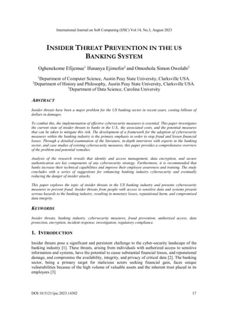 International Journal on Soft Computing (IJSC) Vol.14, No.3, August 2023
DOI:10.5121/ijsc.2023.14302 17
INSIDER THREAT PREVENTION IN THE US
BANKING SYSTEM
Oghenekome Efijemue1
Ifunanya Ejimofor2
and Omoshola Simon Owolabi3
1
Department of Computer Science, Austin Peay State University, Clarksville USA.
2
Department of History and Philosophy, Austin Peay State University, Clarksville USA.
3
Department of Data Science, Carolina University
ABSTRACT
Insider threats have been a major problem for the US banking sector in recent years, costing billions of
dollars in damages.
To combat this, the implementation of effective cybersecurity measures is essential. This paper investigates
the current state of insider threats to banks in the U.S., the associated costs, and the potential measures
that can be taken to mitigate this risk. The development of a framework for the adoption of cybersecurity
measures within the banking industry is the primary emphasis in order to stop fraud and lessen financial
losses. Through a detailed examination of the literature, in-depth interviews with experts in the banking
sector, and case studies of existing cybersecurity measures, this paper provides a comprehensive overview
of the problem and potential remedies.
Analysis of the research reveals that identity and access management, data encryption, and secure
authentication are key components of any cybersecurity strategy. Furthermore, it is recommended that
banks increase their technical capabilities and improve their employee awareness and training. The study
concludes with a series of suggestions for enhancing banking industry cybersecurity and eventually
reducing the danger of insider attacks.
This paper explores the topic of insider threats in the US banking industry and presents cybersecurity
measures to prevent fraud. Insider threats from people with access to sensitive data and systems present
serious hazards to the banking industry, resulting in monetary losses, reputational harm, and compromised
data integrity.
KEYWORDS
Insider threats, banking industry, cybersecurity measures, fraud prevention, authorized access, data
protection, encryption, incident response, investigation, regulatory compliance.
1. INTRODUCTION
Insider threats pose a significant and persistent challenge to the cyber-security landscape of the
banking industry [1]. These threats, arising from individuals with authorized access to sensitive
information and systems, have the potential to cause substantial financial losses, and reputational
damage, and compromise the availability, integrity, and privacy of critical data [2]. The banking
sector, being a primary target for malicious actors seeking financial gain, faces unique
vulnerabilities because of the high volume of valuable assets and the inherent trust placed in its
employees [3].
 