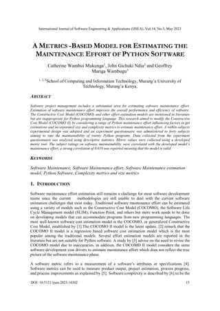 International Journal of Software Engineering & Applications (IJSEA), Vol.14, No.3, May 2023
DOI: 10.5121/ijsea.2023.14302 15
A METRICS -BASED MODEL FOR ESTIMATING THE
MAINTENANCE EFFORT OF PYTHON SOFTWARE
Catherine Wambui Mukunga1
, John Gichuki Ndia2
and Geoffrey
Mariga Wambugu3
1, 2, 3
School of Computing and Information Technology, Murang’a University of
Technology, Murang’a Kenya,
ABSTRACT
Software project management includes a substantial area for estimating software maintenance effort.
Estimation of software maintenance effort improves the overall performance and efficiency of software.
The Constructive Cost Model (COCOMO) and other effort estimation models are mentioned in literature
but are inappropriate for Python programming language. This research aimed to modify the Constructive
Cost Model (COCOMO II) by considering a range of Python maintenance effort influencing factors to get
estimations and incorporated size and complexity metrics to estimate maintenance effort. A within-subjects
experimental design was adopted and an experiment questionnaire was administered to forty subjects
aiming to rate the maintainability of twenty Python programs. Data collected from the experiment
questionnaire was analyzed using descriptive statistics. Metric values were collected using a developed
metric tool. The subject ratings on software maintainability were correlated with the developed model’s
maintenance effort, a strong correlation of 0.610 was reported meaning that the model is valid.
KEYWORDS
Software Maintenance, Software Maintenance effort, Software Maintenance estimation
model, Python Software, Complexity metrics and size metrics
1. INTRODUCTION
Software maintenance effort estimation still remains a challenge for most software development
teams since the current methodologies are still unable to deal with the current software
estimation challenges that exist today. Traditional software maintenance effort can be estimated
using a variety of models such as the Constructive Cost Model (COCOMO), the Software Life
Cycle Management model (SLIM), Function Point, and others but more work needs to be done
on developing models that can accommodate programs from new programming languages. The
most well-known software cost estimation model is the COCOMO, or generalized Constructive
Cost Model, established by [1].The COCOMO II model is the latest update. [2] remark that the
COCOMO II model is a regression based software cost estimation model which is the most
popular among the traditional models. Several effort estimation models are reported in the
literature but are not suitable for Python software. A study by [3] advise on the need to revise the
COCOMO model due to inaccuracies, in addition, the COCOMO II model considers the same
software development cost drivers to estimate maintenance effort which does not reflect the true
picture of the software maintenance phase.
A software metric refers to a measurement of a software’s attributes or specifications [4].
Software metrics can be used to measure product output, project estimation, process progress,
and process improvements as explained by [5]. Software complexity is described by [6] to be the
 